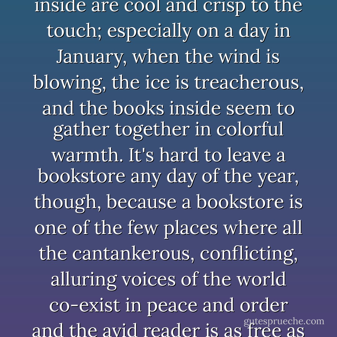 Leaving any bookstore is hard, especially on a day in August, when the street outside burns and glares, and the books inside are cool and crisp to the touch; especially on a day in January, when the wind is blowing, the ice is treacherous, and the books inside seem to gather together in colorful warmth. It's hard to leave a bookstore any day of the year, though, because a bookstore is one of the few places where all the cantankerous, conflicting, alluring voices of the world co-exist in peace and order and the avid reader is as free as a person can possibly be, because she is free to choose among them. - Jane Smiley