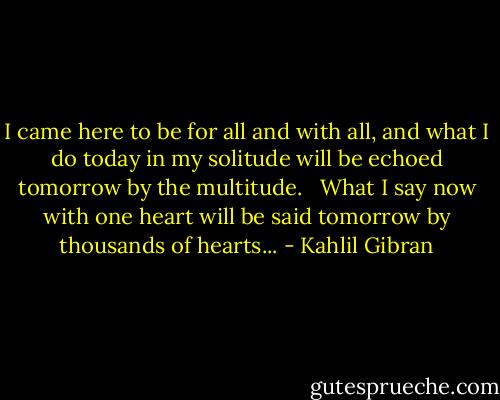 I came here to be for all and with all,<br />and what I do today in my solitude<br />will be echoed tomorrow by the multitude.<br /> <br />What I say now with one heart<br />will be said tomorrow by thousands of hearts... - Kahlil Gibran