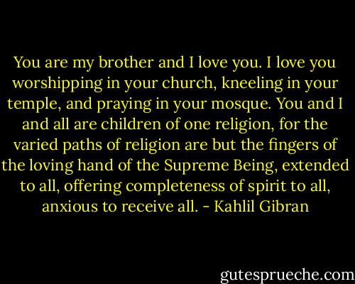 You are my brother and I love you. I love you worshipping in your church, kneeling in your temple, and praying in your mosque. You and I and all are children of one religion, for the varied paths of religion are but the fingers of the loving hand of the Supreme Being, extended to all, offering completeness of spirit to all, anxious to receive all. - Kahlil Gibran