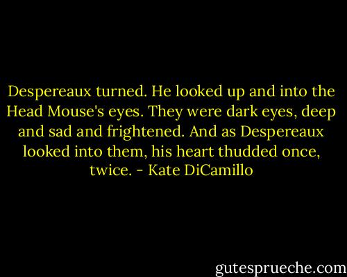 Despereaux turned. He looked up and into the Head Mouse's eyes. They were dark eyes, deep and sad and frightened. And as Despereaux looked into them, his heart thudded once, twice. - Kate DiCamillo