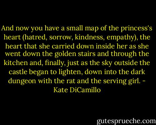 And now you have a small map of the princess's heart (hatred, sorrow, kindness, empathy), the heart that she carried down inside her as she went down the golden stairs and through the kitchen and, finally, just as the sky outside the castle began to lighten, down into the dark dungeon with the rat and the serving girl. - Kate DiCamillo