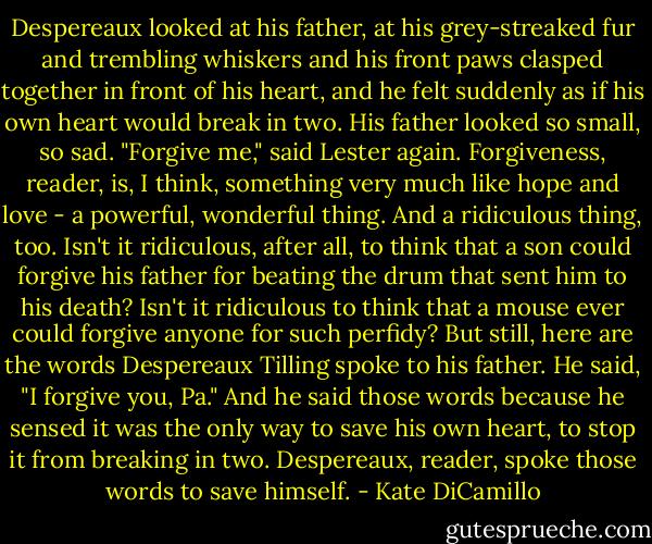 Despereaux looked at his father, at his grey-streaked fur and trembling whiskers and his front paws clasped together in front of his heart, and he felt suddenly as if his own heart would break in two. His father looked so small, so sad.<br />"Forgive me," said Lester again.<br />Forgiveness, reader, is, I think, something very much like hope and love - a powerful, wonderful thing.<br />And a ridiculous thing, too.<br />Isn't it ridiculous, after all, to think that a son could forgive his father for beating the drum that sent him to his death? Isn't it ridiculous to think that a mouse ever could forgive anyone for such perfidy?<br />But still, here are the words Despereaux Tilling spoke to his father. He said, "I forgive you, Pa."<br />And he said those words because he sensed it was the only way to save his own heart, to stop it from breaking in two. Despereaux, reader, spoke those words to save himself. - Kate DiCamillo