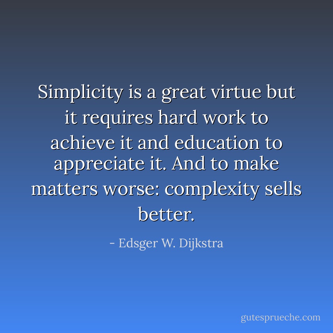 Simplicity is a great virtue but it requires hard work to achieve it and education to appreciate it. And to make matters worse: complexity sells better. - Edsger W. Dijkstra