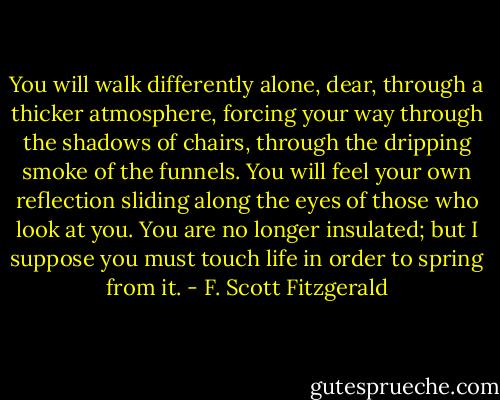 You will walk differently alone, dear, through a thicker atmosphere, forcing your way through the shadows of chairs, through the dripping smoke of the funnels. You will feel your own reflection sliding along the eyes of those who look at you. You are no longer insulated; but I suppose you must touch life in order to spring from it. - F. Scott Fitzgerald