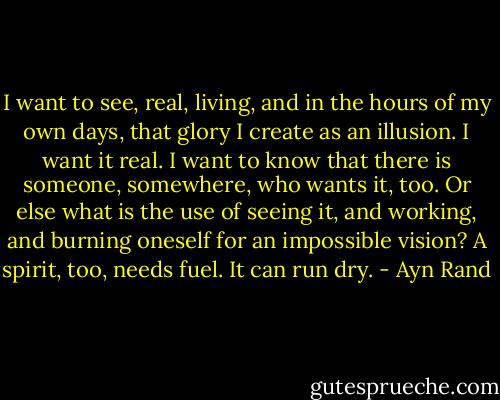 I want to see, real, living, and in the hours of my own days, that glory I create as an illusion. I want it real. I want to know that there is someone, somewhere, who wants it, too. Or else what is the use of seeing it, and working, and burning oneself for an impossible vision? A spirit, too, needs fuel. It can run dry. - Ayn Rand
