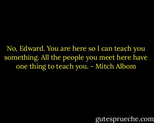 No, Edward. You are here so I can teach you something. All the people you meet here have one thing to teach you. - Mitch Albom