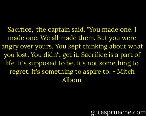 Sacrfice," the captain said. "You made one. I made one. We all made them. But you were angry over yours. You kept thinking about what you lost. You didn't get it. Sacrifice is a part of life. It's supposed to be. It's not something to regret. It's something to aspire to. - Mitch Albom