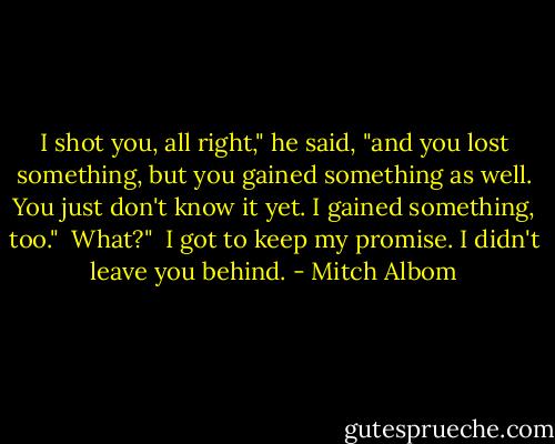 I shot you, all right," he said, "and you lost something, but you gained something as well. You just don't know it yet. I gained something, too."<br /><br />What?"<br /><br />I got to keep my promise. I didn't leave you behind. - Mitch Albom