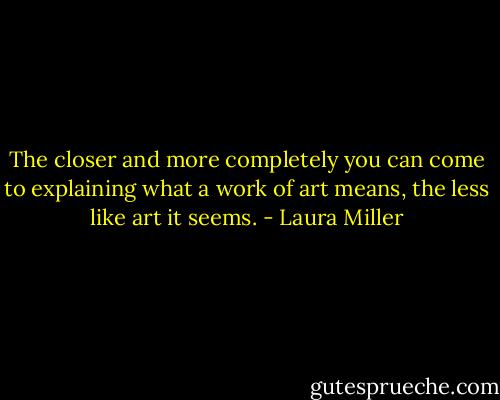 The closer and more completely you can come to explaining what a work of art means, the less like art it seems. - Laura Miller