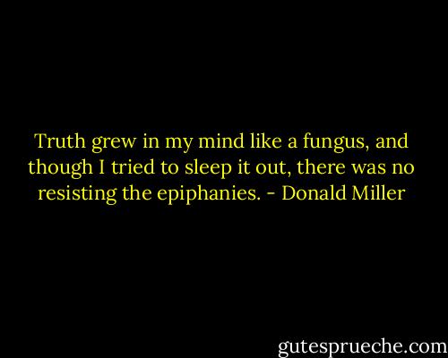 Truth grew in my mind like a fungus, and though I tried to sleep it out, there was no resisting the epiphanies. - Donald Miller