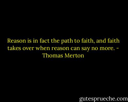 Reason is in fact the path to faith, and faith takes over when reason can say no more. - Thomas Merton