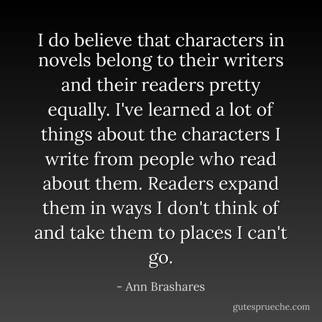 I do believe that characters in novels belong to their writers and their readers pretty equally. I've learned a lot of things about the characters I write from people who read about them. Readers expand them in ways I don't think of and take them to places I can't go. - Ann Brashares