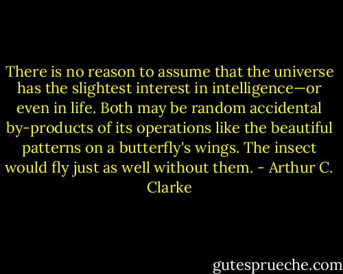 There is no reason to assume that the universe has the slightest interest in intelligence—or even in life. Both may be random accidental by-products of its operations like the beautiful patterns on a butterfly's wings. The insect would fly just as well without them. - Arthur C. Clarke
