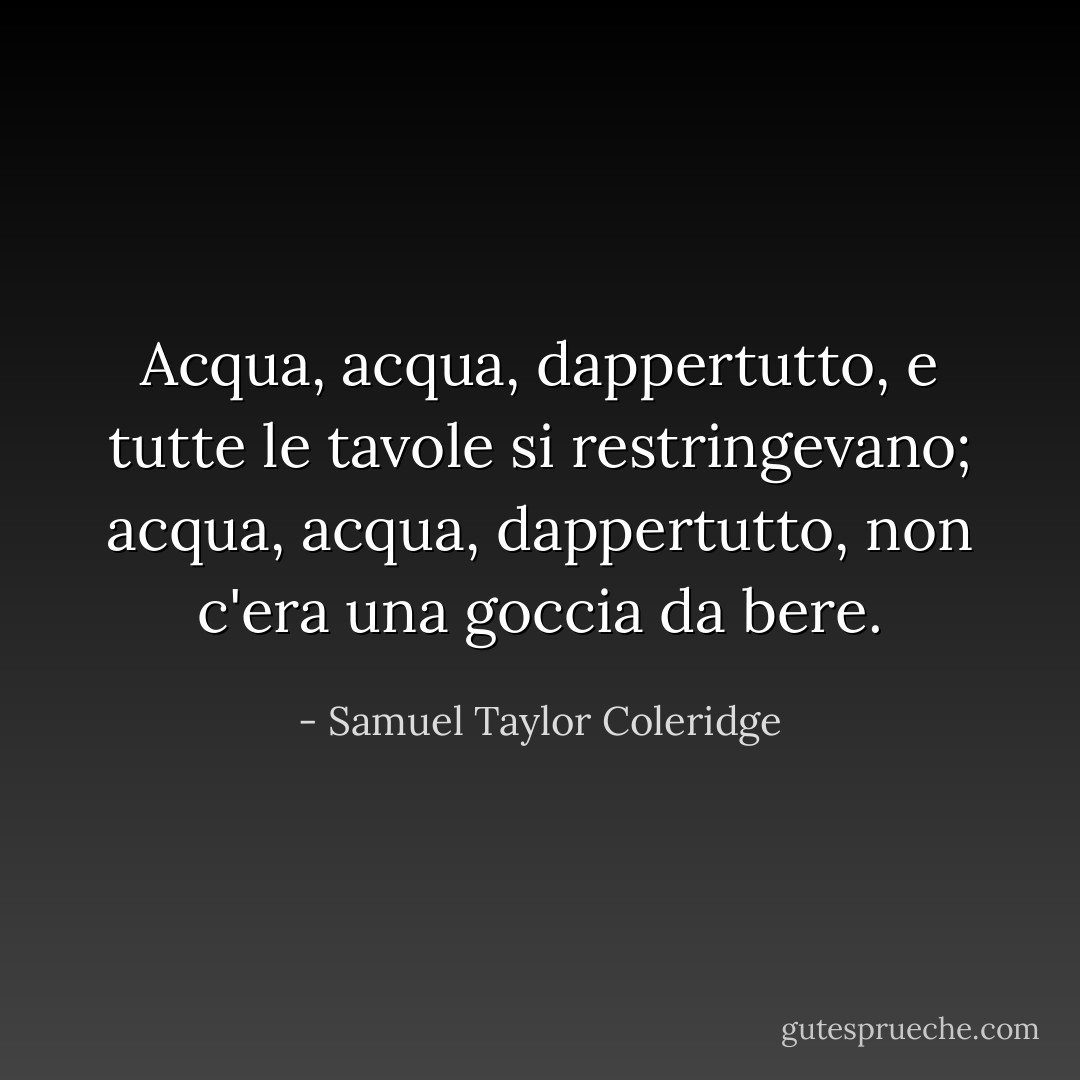 Acqua, acqua, dappertutto,<br />e tutte le tavole si restringevano;<br />acqua, acqua, dappertutto,<br />non c'era una goccia da bere. - Samuel Taylor Coleridge