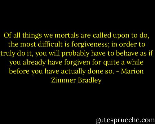 Of all things we mortals are called upon to do, the most difficult is forgiveness; in order to truly do it, you will probably have to behave as if you already have forgiven for quite a while before you have actually done so. - Marion Zimmer Bradley