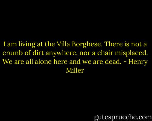 I am living at the Villa Borghese. There is not a crumb of dirt anywhere, nor a chair misplaced. We are all alone here and we are dead. - Henry Miller