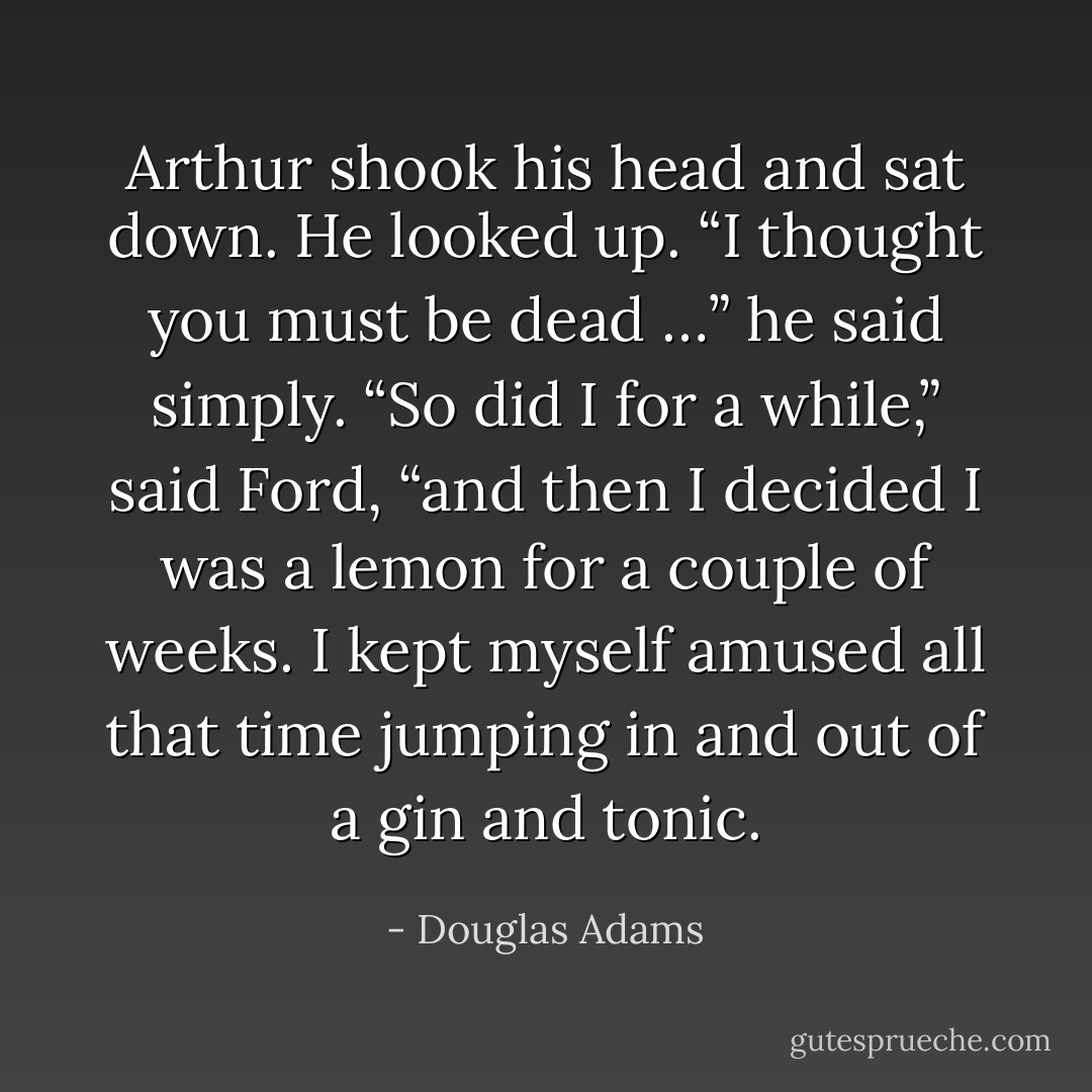 Arthur shook his head and sat down. He looked up.<br />“I thought you must be dead …” he said simply.<br />“So did I for a while,” said Ford, “and then I decided I was a lemon for a couple of weeks. I kept myself amused all that time jumping in and out of a gin and tonic. - Douglas Adams