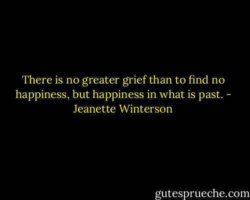 There is no greater grief than to find no happiness, but happiness in what is past. - Jeanette Winterson