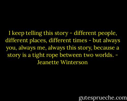 I keep telling this story - different people, different places, different times - but always you, always me, always this story, because a story is a tight rope between two worlds. - Jeanette Winterson