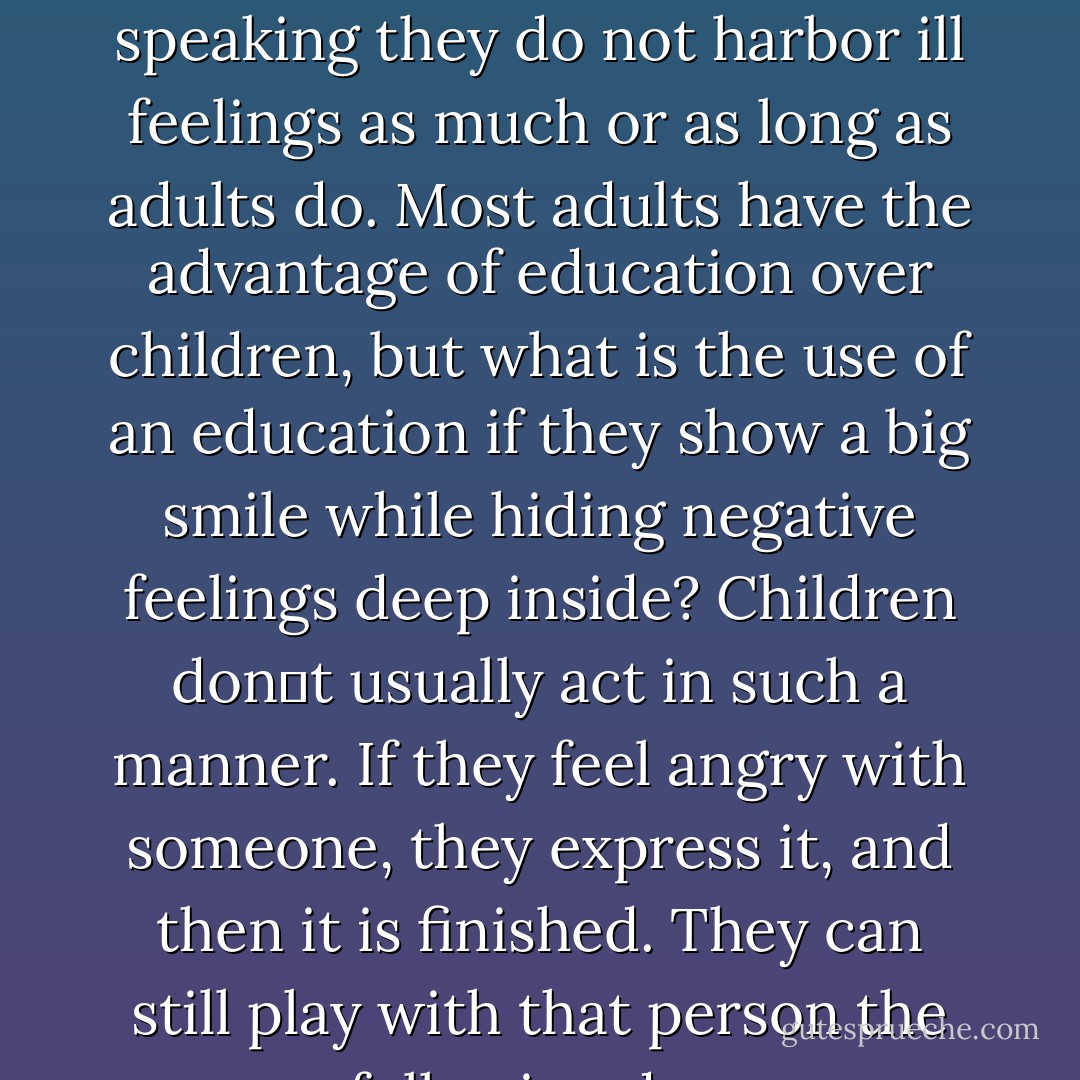 Look at children. Of course they may quarrel, but generally speaking they do not harbor ill feelings as much or as long as adults do. Most adults have the advantage of education over children, but what is the use of an education if they show a big smile while hiding negative feelings deep inside? Children dont usually act in such a manner. If they feel angry with someone, they express it, and then it is finished. They can still play with that person the following day. - Dalai Lama XIV