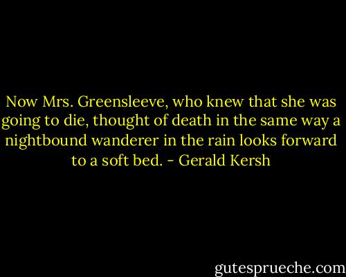 Now Mrs. Greensleeve, who knew that she was going to die, thought of death in the same way a nightbound wanderer in the rain looks forward to a soft bed. - Gerald Kersh