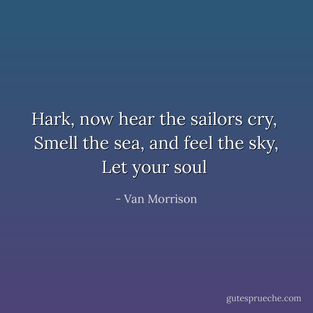 Hark, now hear the sailors cry, <br />Smell the sea, and feel the sky,<br />Let your soul  - Van Morrison