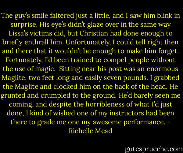 The guy’s smile faltered just a little, and I saw him blink in surprise. His eye’s didn’t glaze over in the same way Lissa’s victims did, but Christian had done enough to briefly enthrall him. Unfortunately, I could tell right then and there that it wouldn’t be enough to make him forget. Fortunately, I’d been trained to compel people without the use of magic.<br /> Sitting near his post was an enormous Maglite, two feet long and easily seven pounds. I grabbed the Maglite and clocked him on the back of the head. He grunted and crumpled to the ground. He’d barely seen me coming, and despite the horribleness of what I’d just done, I kind of wished one of my instructors had been there to grade me one my awesome performance. - Richelle Mead