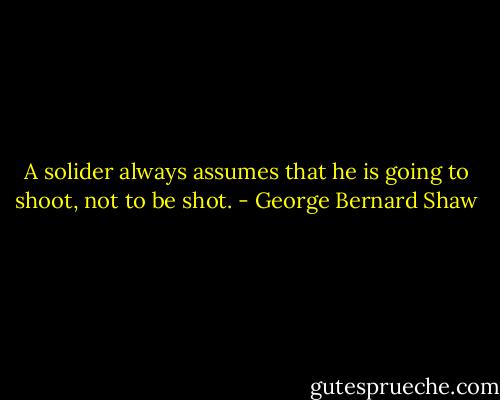A solider always assumes that he is going to shoot, not to be shot. - George Bernard Shaw