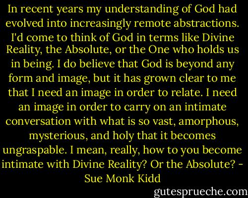 In recent years my understanding of God had evolved into increasingly remote abstractions. I'd come to think of God in terms like Divine Reality, the Absolute, or the One who holds us in being. I do believe that God is beyond any form and image, but it has grown clear to me that I need an image in order to relate. I need an image in order to carry on an intimate conversation with what is so vast, amorphous, mysterious, and holy that it becomes ungraspable. I mean, really, how to you become intimate with Divine Reality? Or the Absolute? - Sue Monk Kidd