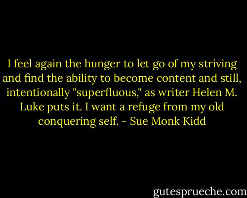 I feel again the hunger to let go of my striving and find the ability to become content and still, intentionally "superfluous," as writer Helen M. Luke puts it. I want a refuge from my old conquering self. - Sue Monk Kidd