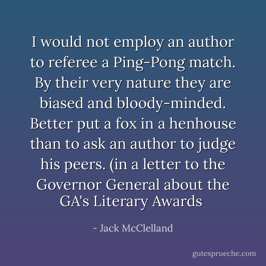 I would not employ an author to referee a Ping-Pong match. By their very nature they are biased and bloody-minded. Better put a fox in a henhouse than to ask an author to judge his peers. (in a letter to the Governor General about the GA's Literary Awards  - Jack McClelland
