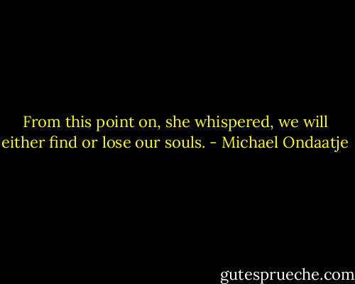 From this point on, she whispered, we will either find or lose our souls. - Michael Ondaatje