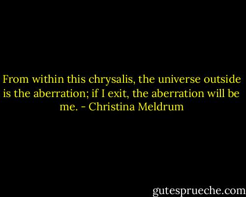 From within this chrysalis, the universe outside is the aberration; if I exit, the aberration will be me. - Christina Meldrum