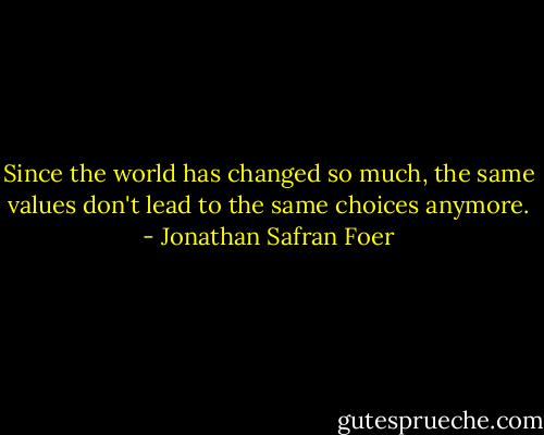 Since the world has changed so much, the same values don't lead to the same choices anymore. - Jonathan Safran Foer