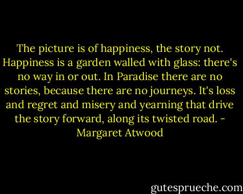 The picture is of happiness, the story not. Happiness is a garden walled with glass: there's no way in or out. In Paradise there are no stories, because there are no journeys. It's loss and regret and misery and yearning that drive the story forward, along its twisted road. - Margaret Atwood