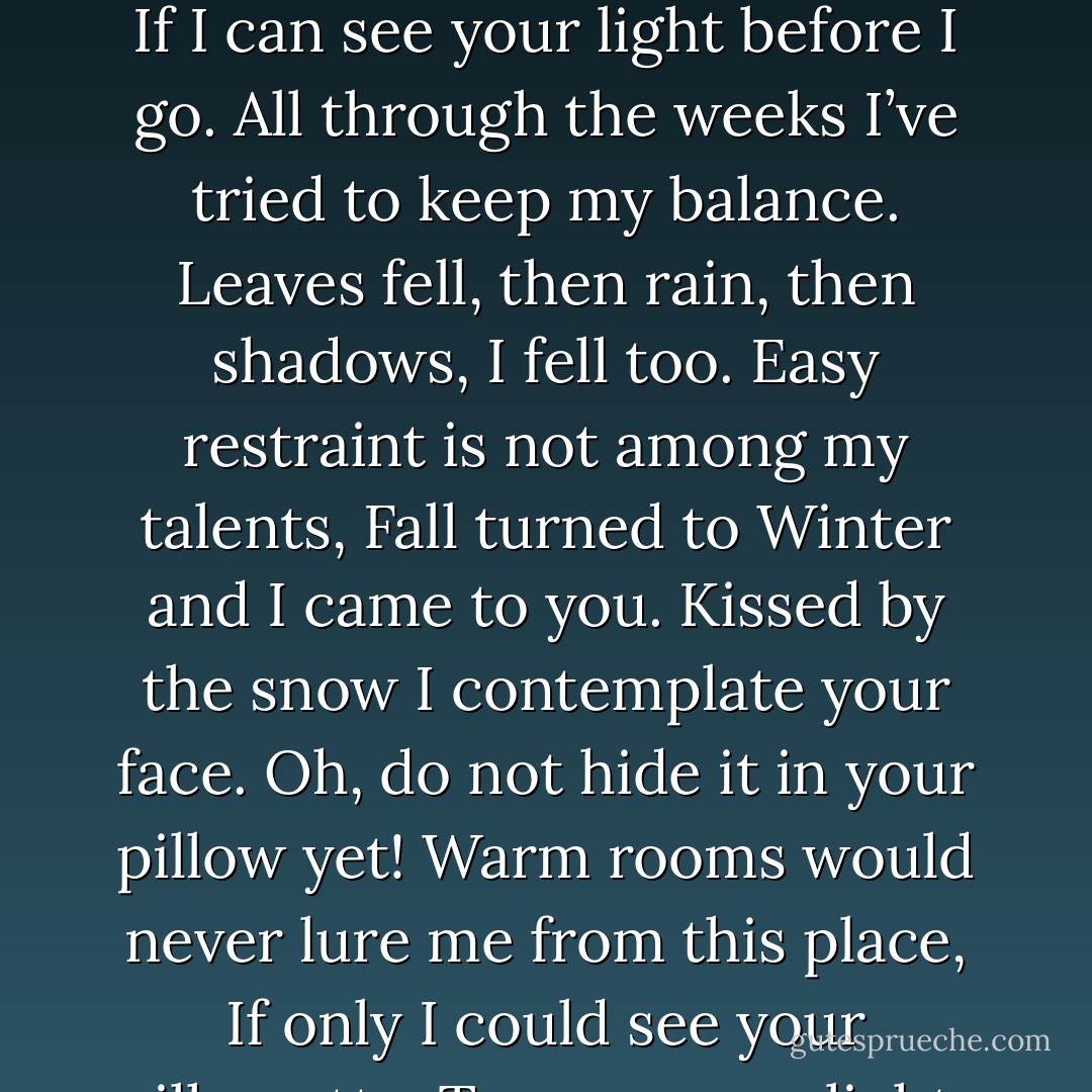 Just let me wait a little while longer,<br />Under your window in the quite snow.<br />Let me stand here and shiver, I’ll be stronger <br />If I can see your light before I go.<br />All through the weeks I’ve tried to keep my balance.<br />Leaves fell, then rain, then shadows, I fell too.<br />Easy restraint is not among my talents,<br />Fall turned to Winter and I came to you.<br />Kissed by the snow I contemplate your face.<br />Oh, do not hide it in your pillow yet!<br />Warm rooms would never lure me from this place,<br />If only I could see your silhouette.<br />Turn on your light, my sun, my summer love.<br />Zero degrees down here, July above. - Polly Shulman