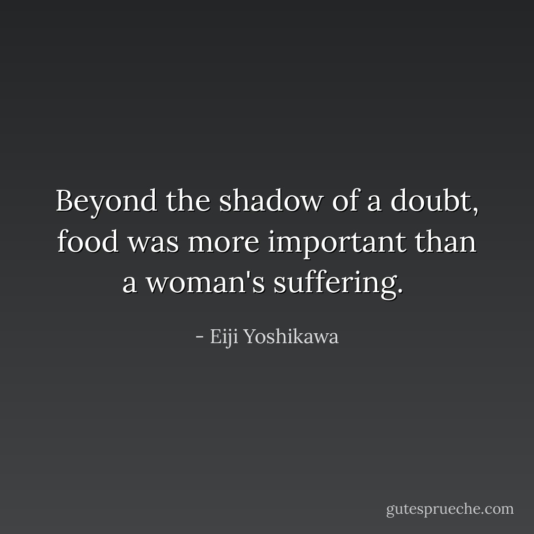 Beyond the shadow of a doubt, food was more important than a woman's suffering.  - Eiji Yoshikawa
