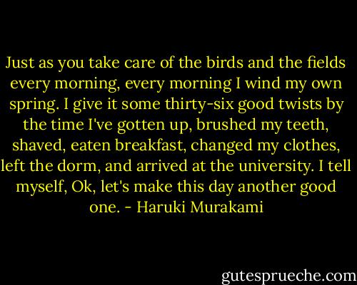 Just as you take care of the birds and the fields every morning, every morning I wind my own spring. I give it some thirty-six good twists by the time I've gotten up, brushed my teeth, shaved, eaten breakfast, changed my clothes, left the dorm, and arrived at the university. I tell myself, Ok, let's make this day another good one. - Haruki Murakami
