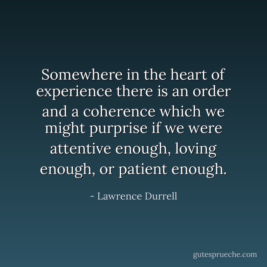Somewhere in the heart of experience there is an order and a coherence which we might purprise if we were attentive enough, loving enough, or patient enough. - Lawrence Durrell