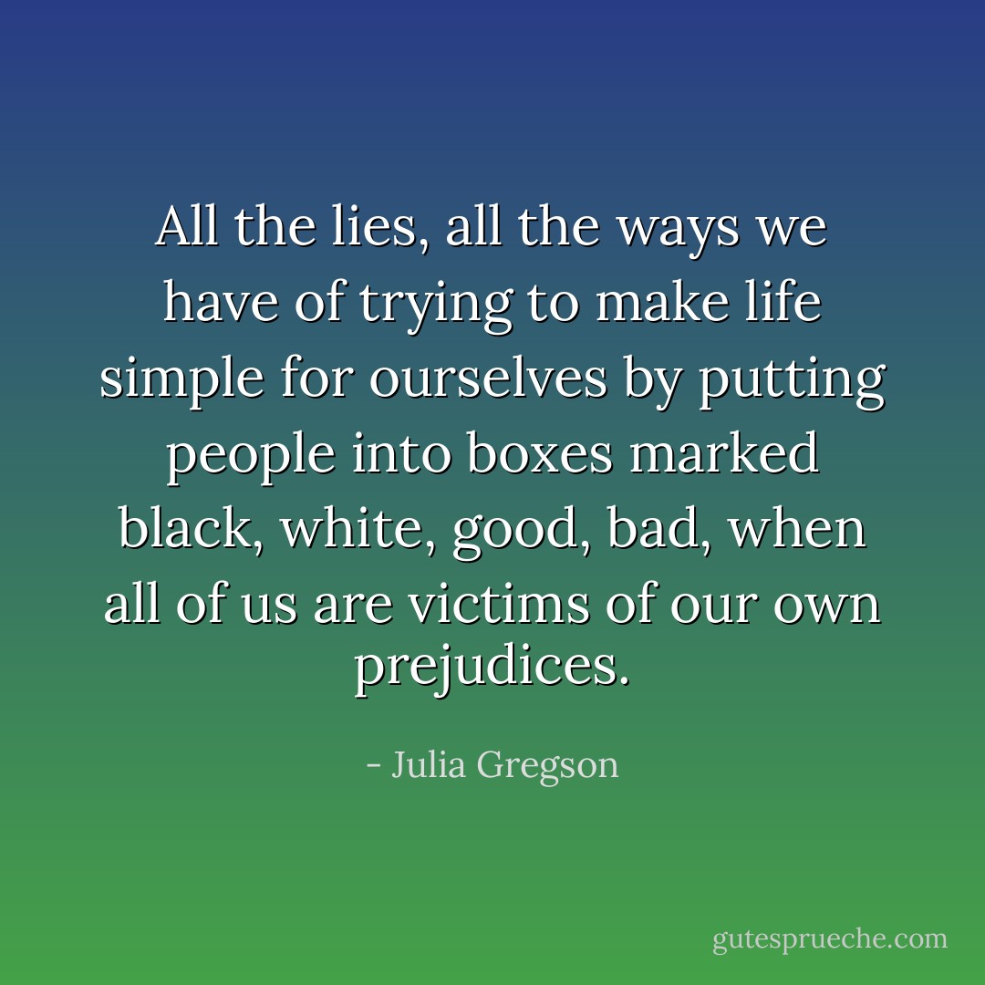 All the lies, all the ways we have of trying to make life simple for ourselves by putting people into boxes marked black, white, good, bad, when all of us are victims of our own prejudices. - Julia Gregson