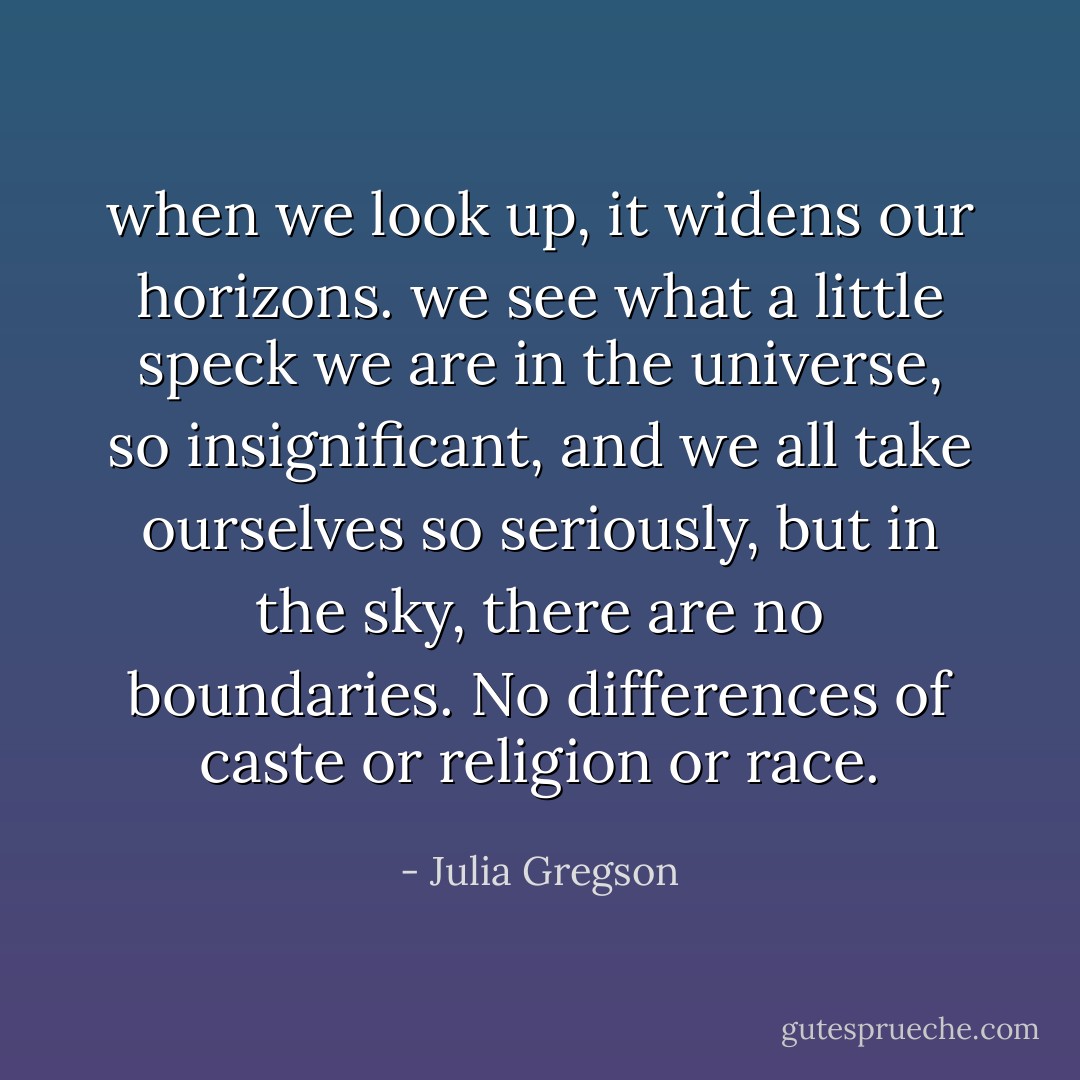 when we look up, it widens our horizons. we see what a little speck we are in the universe, so insignificant, and we all take ourselves so seriously, but in the sky, there are no boundaries. No differences of caste or religion or race. - Julia Gregson