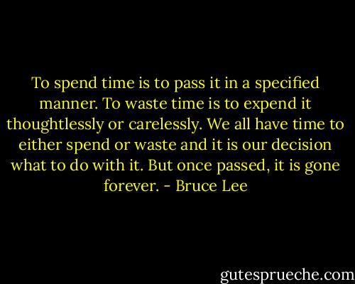 To spend time is to pass it in a specified manner. To waste time is to expend it thoughtlessly or carelessly. We all have time to either spend or waste and it is our decision what to do with it. But once passed, it is gone forever. - Bruce Lee