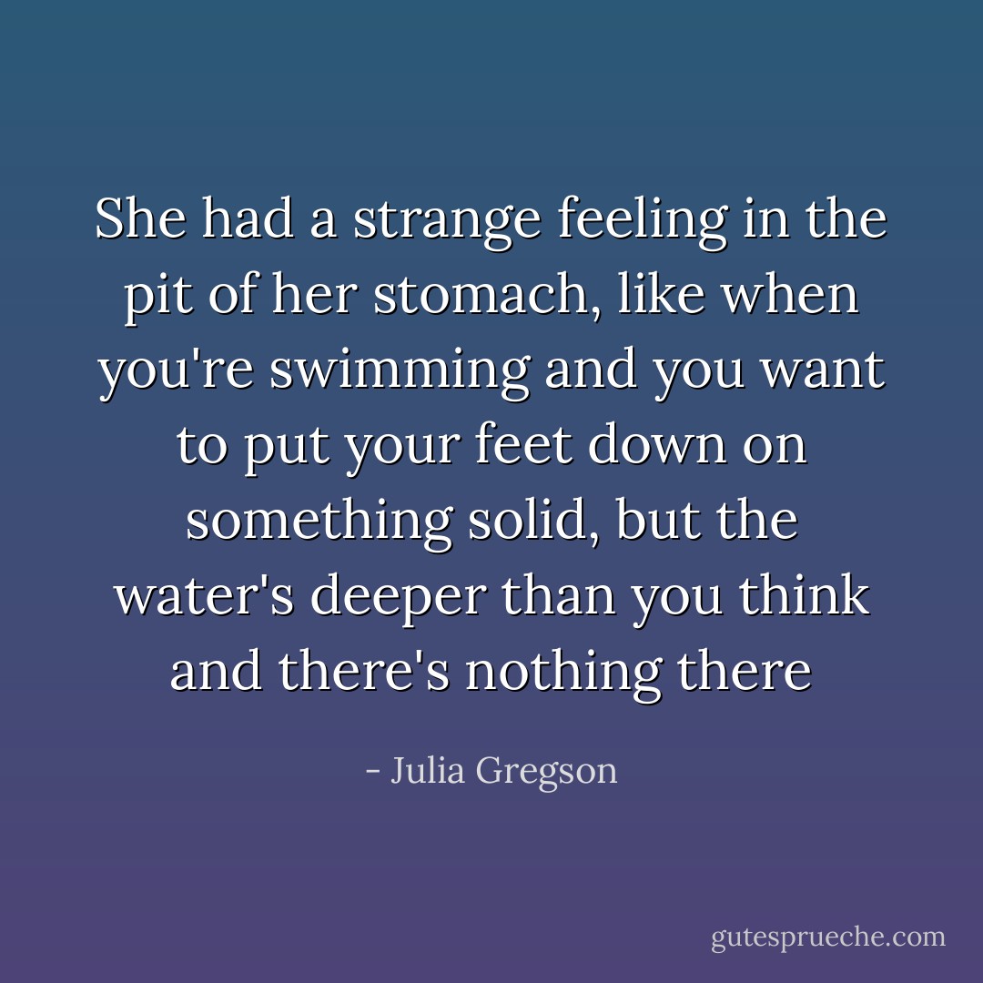 She had a strange feeling in the pit of her stomach, like when you're swimming and you want to put your feet down on something solid, but the water's deeper than you think and there's nothing there - Julia Gregson
