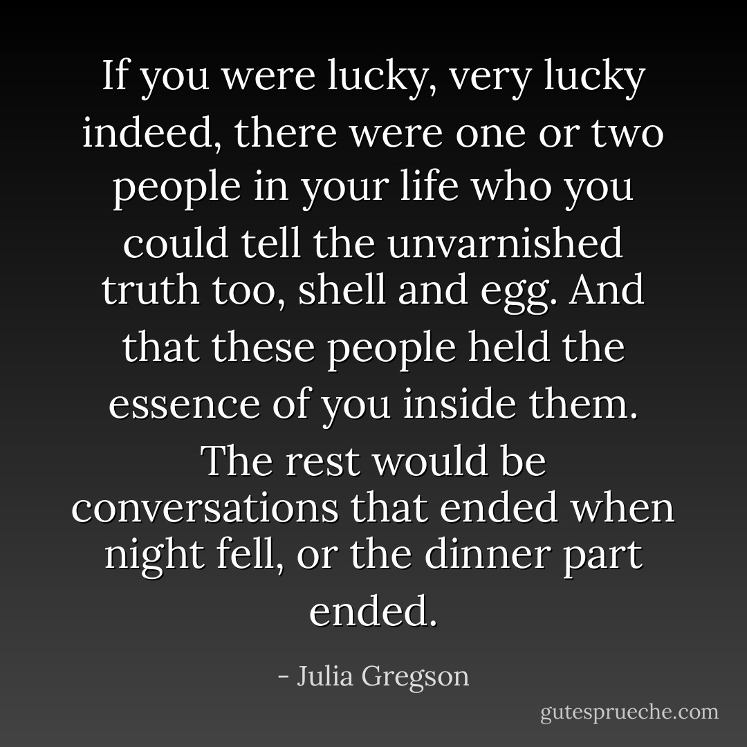 If you were lucky, very lucky indeed, there were one or two people in your life who you could tell the unvarnished truth too, shell and egg. And that these people held the essence of you inside them. The rest would be conversations that ended when night fell, or the dinner part ended. - Julia Gregson