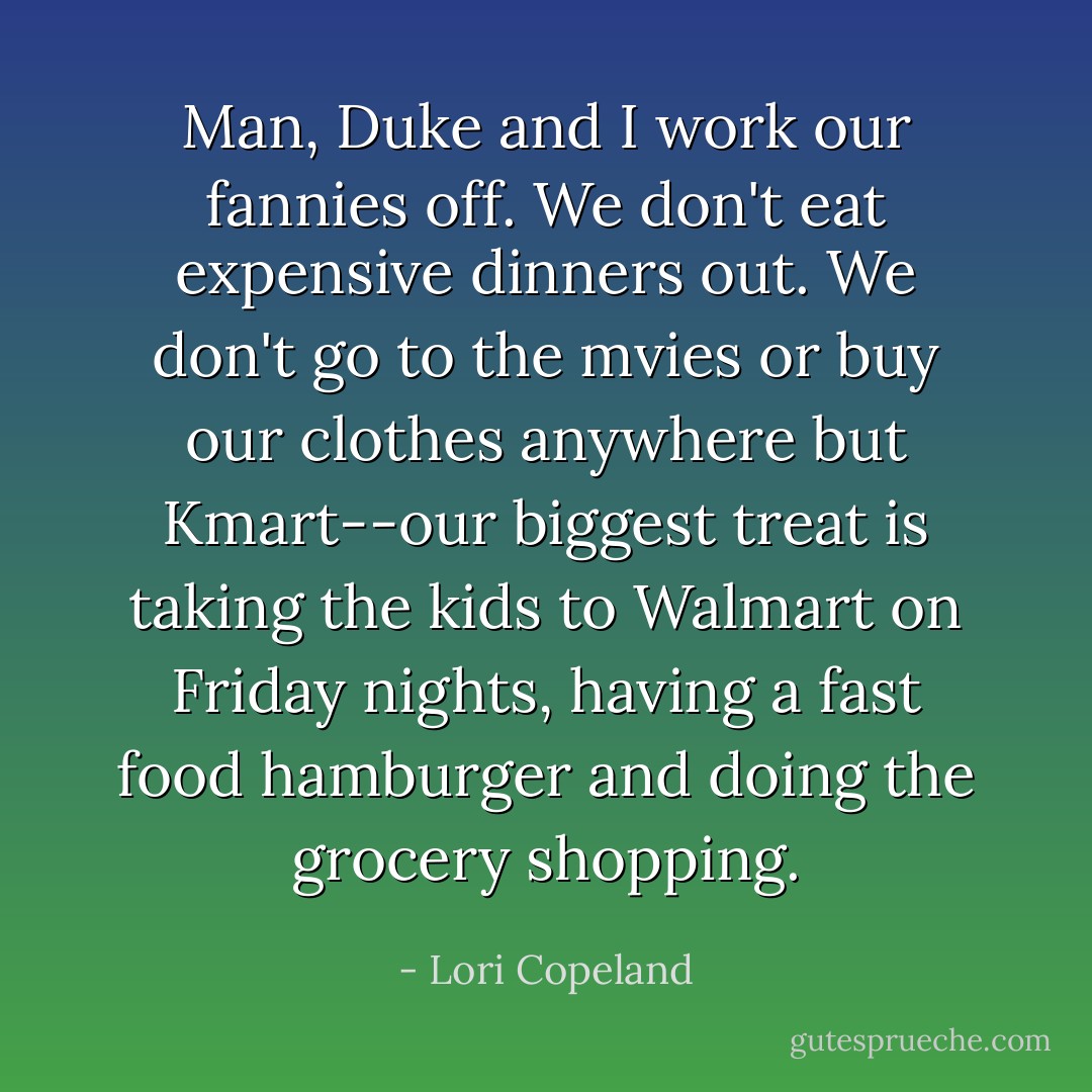 Man, Duke and I work our fannies off. We don't eat expensive dinners out. We don't go to the mvies or buy our clothes anywhere but Kmart--our biggest treat is taking the kids to Walmart on Friday nights, having a fast food hamburger and doing the grocery shopping. - Lori Copeland