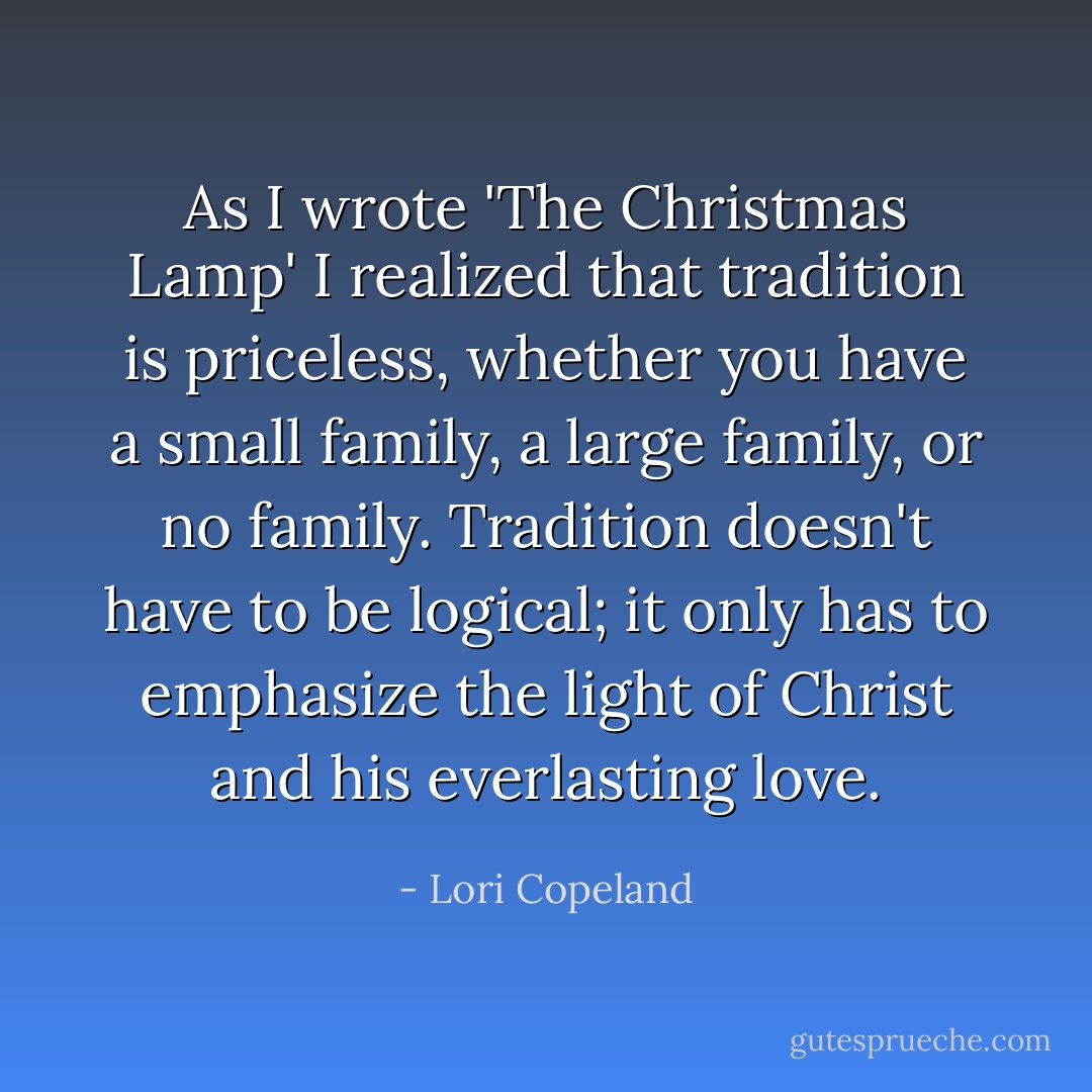 As I wrote 'The Christmas Lamp' I realized that tradition is priceless, whether you have a small family, a large family, or no family.<br />Tradition doesn't have to be logical; it only has to emphasize the light of Christ and his everlasting love. - Lori Copeland