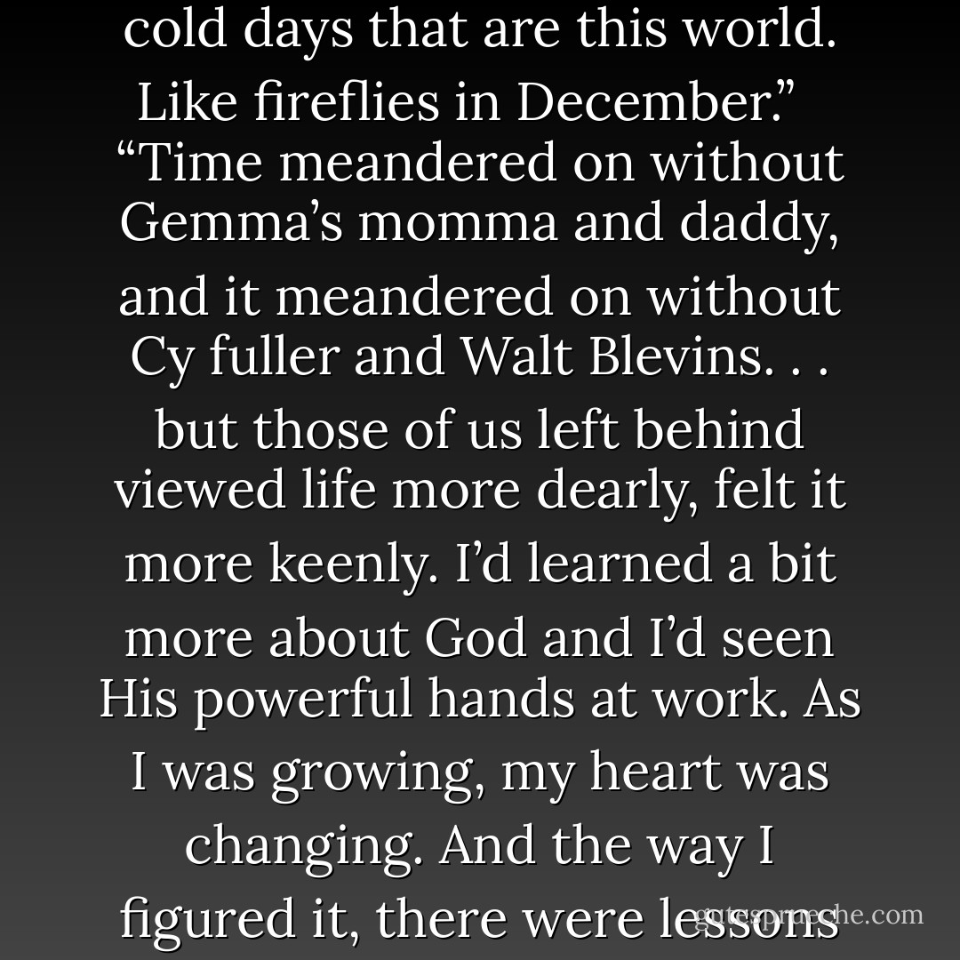 Daddy didn’t say anything for a minute or so, and then he reached up and caught a firefly as it glowed beside him. “See this light?” he asked me when the firefly lit up his hand.<br /><br /><br />“Yes’r.”<br /><br /><br />“That light is bright enough to light up a little speck of the night sky so a man can see it a ways away. That’s what God expects us to do. We’re to be lights in the dark, cold days that are this world. Like fireflies in December.”<br /><br /><br />“Time meandered on without Gemma’s momma and daddy, and it meandered on without Cy fuller and Walt Blevins. . . but those of us left behind viewed life more dearly, felt it more keenly. I’d learned a bit more about God and I’d seen His powerful hands at work. As I was growing, my heart was changing. And the way I figured it, there were lessons learned in those dark days that would help me for years to come.”<br /><br /><br />“As I sat on the porch on that December day . . . I leaned my head against the rail and sighed deeply. The way I figured it just then, my summer may have been full of bad luck, but my life wasn’t. I figured as far as family went, I was one of the luckiest girls alive. - Jennifer Erin Valent
