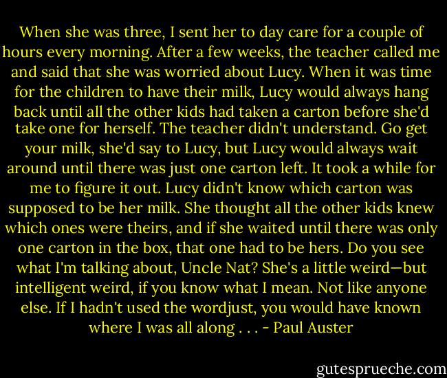 When she was three, I sent her to day care for a couple<br />of hours every morning. After a few weeks, the teacher<br />called me and said that she was worried about Lucy. When it<br />was time for the children to have their milk, Lucy would always<br />hang back until all the other kids had taken a carton before<br />she'd take one for herself. The teacher didn't understand. Go<br />get your milk, she'd say to Lucy, but Lucy would always wait<br />around until there was just one carton left. It took a while for me<br />to figure it out. Lucy didn't know which carton was supposed to<br />be her milk. She thought all the other kids knew which ones<br />were theirs, and if she waited until there was only one carton in<br />the box, that one had to be hers. Do you see what I'm talking<br />about, Uncle Nat? She's a little weird—but intelligent weird, if<br />you know what I mean. Not like anyone else. If I hadn't used<br />the wordjust, you would have known where I was all along . . . - Paul Auster
