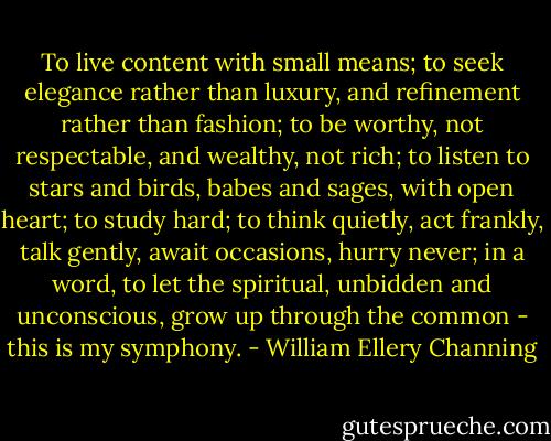 To live content with small means; to seek elegance rather than luxury, and refinement rather than fashion; to be worthy, not respectable, and wealthy, not rich; to listen to stars and birds, babes and sages, with open heart; to study hard; to think quietly, act frankly, talk gently, await occasions, hurry never; in a word, to let the spiritual, unbidden and unconscious, grow up through the common - this is my symphony. - William Ellery Channing