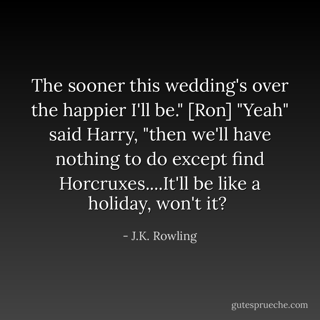 The sooner this wedding's over the happier I'll be." [Ron]<br />"Yeah" said Harry, "then we'll have nothing to do except find Horcruxes....It'll be like a holiday, won't it?  - J.K. Rowling